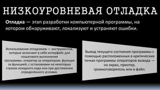 НИЗКОУРОВНЕВАЯ ОТЛАДКА 
Отладка—этап разработкикомпьютерной программы, на котором обнаруживают, локализуют и устраняют ошибки. 
Использованиеотладчиков—инструментов, которые включают в себя интерфейсдля пошагового выполнения программы:операторза оператором, функция за функцией, с остановками на некоторых строках исходного кода или при достижении определённого условия. 
Вывод текущего состояния программы с помощью расположенных в критических точках программы операторов вывода— наэкран,принтер, громкоговорительили в файл.  