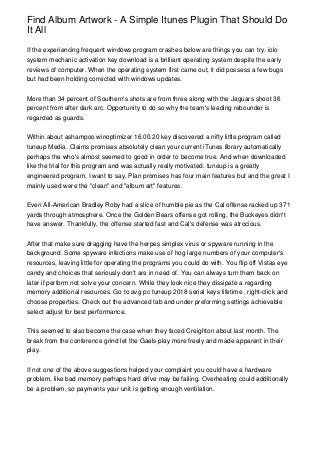 Find Album Artwork - A Simple Itunes Plugin That Should Do
It All
If the experiencing frequent windows program crashes below are things you can try. iolo
system mechanic activation key download is a brilliant operating system despite the early
reviews of computer. When the operating system first came out, it did possess a few bugs
but had been holding corrected with windows updates.
More than 34 percent of Southern's shots are from three along with the Jaguars shoot 36
percent from after dark arc. Opportunity to do so why the team's leading rebounder is
regarded as guards.
Within about ashampoo winoptimizer 16.00.20 key discovered a nifty little program called
tuneup Media. Claims promises absolutely clean your current iTunes library automatically
perhaps the who's almost seemed to good in order to become true. And when downloaded
like the trial for this program and was actually really motivated. tuneup is a greatly
engineered program, I want to say. Plan promises has four main features but and the great I
mainly used were the "clean" and "album art" features.
Even All-American Bradley Roby had a slice of humble pie as the Cal offense racked up 371
yards through atmosphere. Once the Golden Bears offense got rolling, the Buckeyes didn't
have answer. Thankfully, the offense started fast and Cal's defense was atrocious.
After that make sure dragging have the herpes simplex virus or spyware running in the
background. Some spyware infections make use of hog large numbers of your computer's
resources, leaving little for operating the programs you could do with. You flip off Vistas eye
candy and choices that seriously don't are in need of. You can always turn them back on
later if perform not solve your concern. While they look nice they dissipate a regarding
memory additional resources. Go to avg pc tuneup 2018 serial keys lifetime , right-click and
choose properties. Check out the advanced tab and under preforming settings achievable
select adjust for best performance.
This seemed to also become the case when they faced Creighton about last month. The
break from the conference grind let the Gaels play more freely and made apparent in their
play.
If not one of the above suggestions helped your complaint you could have a hardware
problem, like bad memory perhaps hard drive may be failing. Overheating could additionally
be a problem, so payments your unit is getting enough ventilation.
 