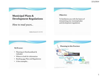 2/11/2014

Municipal Plans &
Development Regulations
How to read yours…

Objective:
To familiarize you with the basics of
interpreting your municipal plan
and development regulations

Kathleen Parewick, BFA, MUP, PhD

Planning in this Province
We’ll cover:
• Planning in Newfoundland &
Labrador
• Where to look for information
• Reading your Plan and Regulations
• A few examples…

Municipalities Act

Your Town

Urban & Rural
Planning Act

Your Town’s
Plan
&
Regulations
(a.k.a. “Zoning”)

Your
neighbourhood

http://www.enchantedlearning.com/northamerica/canada/provinces/nl/outlinemap/mapsmall.GIF
http://www.neoclipart.com/people-clipart/5986-clipart-people-walking.html
http://www.sunriverbendhomes.com/

1

 