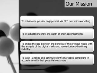 Our Mission
To enhance huge user engagement via NFC proximity marketing
To let advertisers know the worth of their advertisements
To bridge the gap between the benefits of the physical media with
the analysis of the digital media and revolutionize advertising
industry
To track , analyze and optimize client’s marketing campaigns in
accordance with their potential customers
 