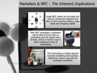 Marketers & NFC : The Inherent Implications
Using NFC, deals can be made not
only on consumers locations but
also on their previous history, page
leads and shopping habits
With NFC campaigns, marketers
will be able to prove ROI on
marketing and can spend more
directly, which is not the case in
other traditional forms of
advertising
This technology is highly aligned
towards marketing and business
objectives, hence a big win for
marketers worldwide
 