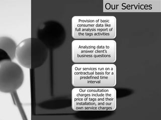 Our Services
Provision of basic
consumer data like
full analysis report of
the tags activities
Analyzing data to
answer client’s
business questions
Our services run on a
contractual basis for a
predefined time
interval
Our consultation
charges include the
price of tags and their
installation, and our
own service charges
 