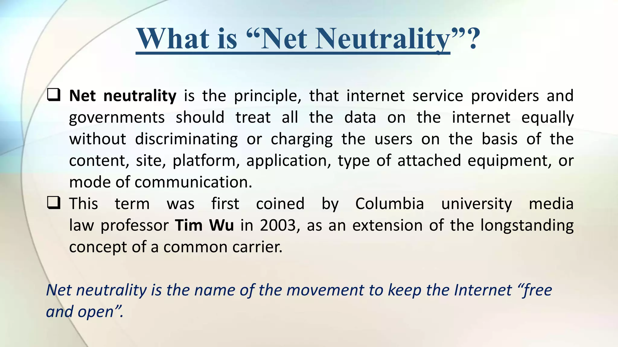 What is “Net Neutrality”?
Net neutrality is the principle, that internet service providers and
governments should treat all the data on the internet equally
without discriminating or charging the users on the basis of the
content, site, platform, application, type of attached equipment, or
mode of communication.
This term was first coined by Columbia university media
law professor Tim Wu in 2003, as an extension of the longstanding
concept of a common carrier.
Net neutrality is the name of the movement to keep the Internet “free
and open”.