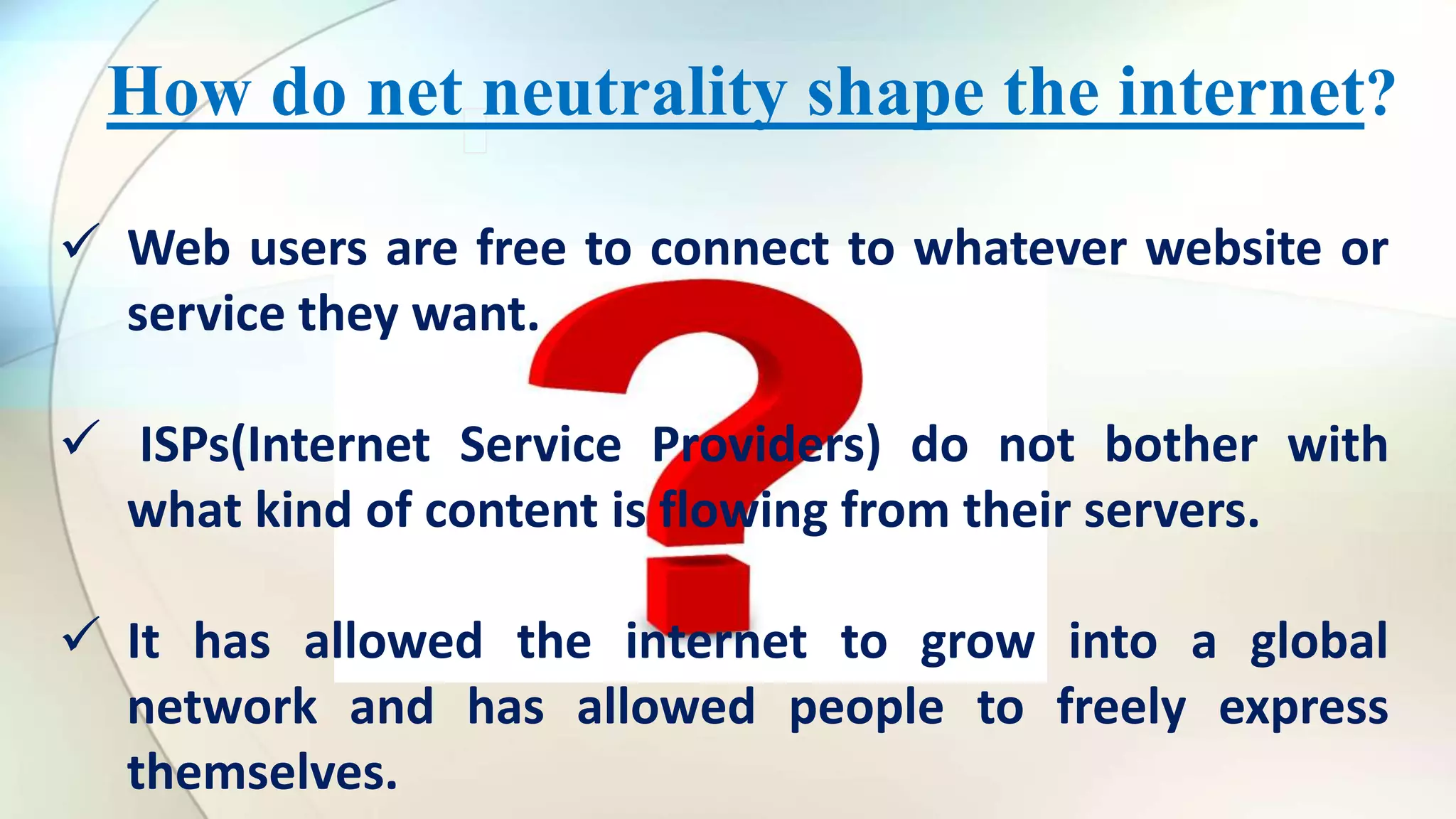 How do net neutrality shape the internet?
Web users are free to connect to whatever website or
service they want.
ISPs(Internet Service Providers) do not bother with
what kind of content is flowing from their servers.
It has allowed the internet to grow into a global
network and has allowed people to freely express
themselves.