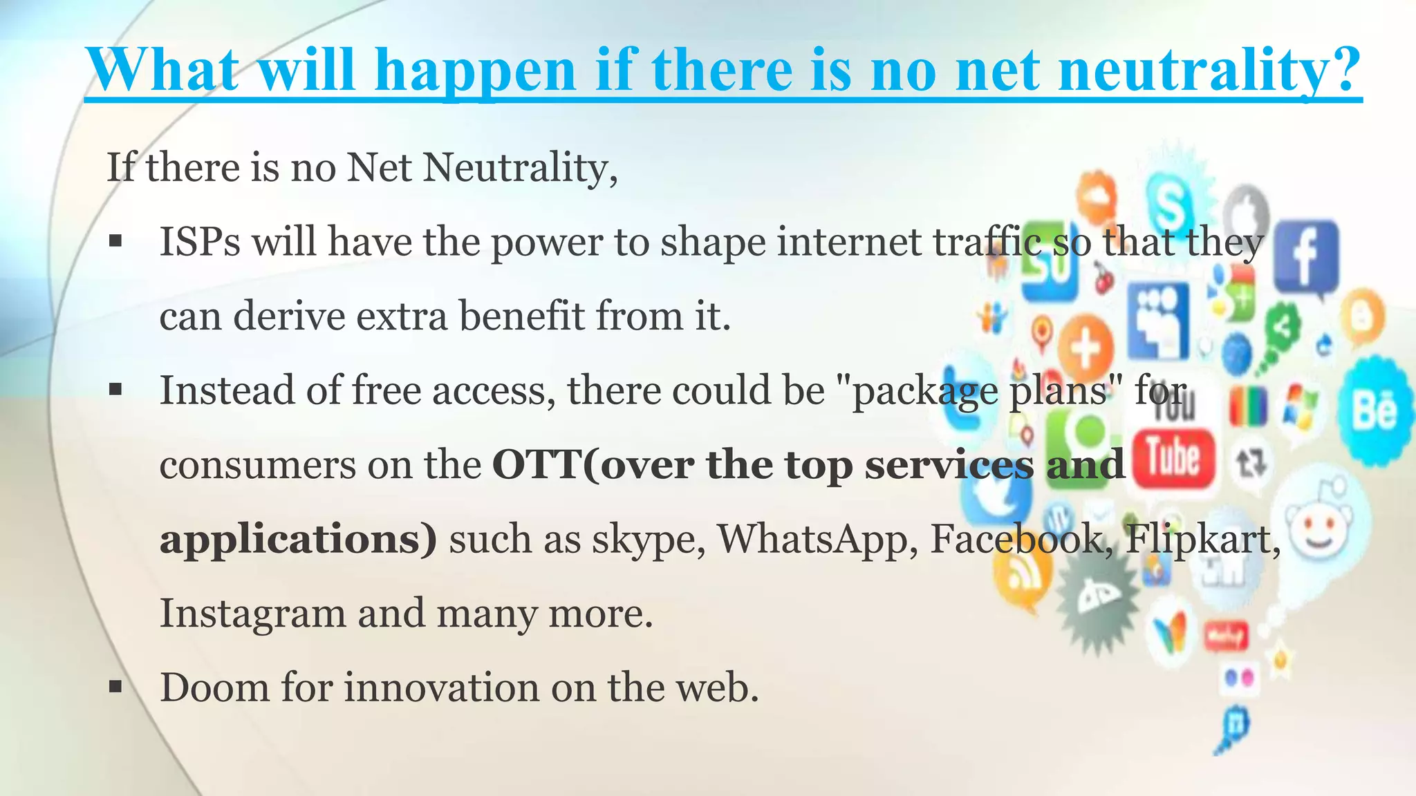 What will happen if there is no net neutrality?
If there is no Net Neutrality,
ISPs will have the power to shape internet traffic so that they
can derive extra benefit from it.
Instead of free access, there could be "package plans" for
consumers on the OTT(over the top services and
applications) such as skype, WhatsApp, Facebook, Flipkart,
Instagram and many more.
Doom for innovation on the web.