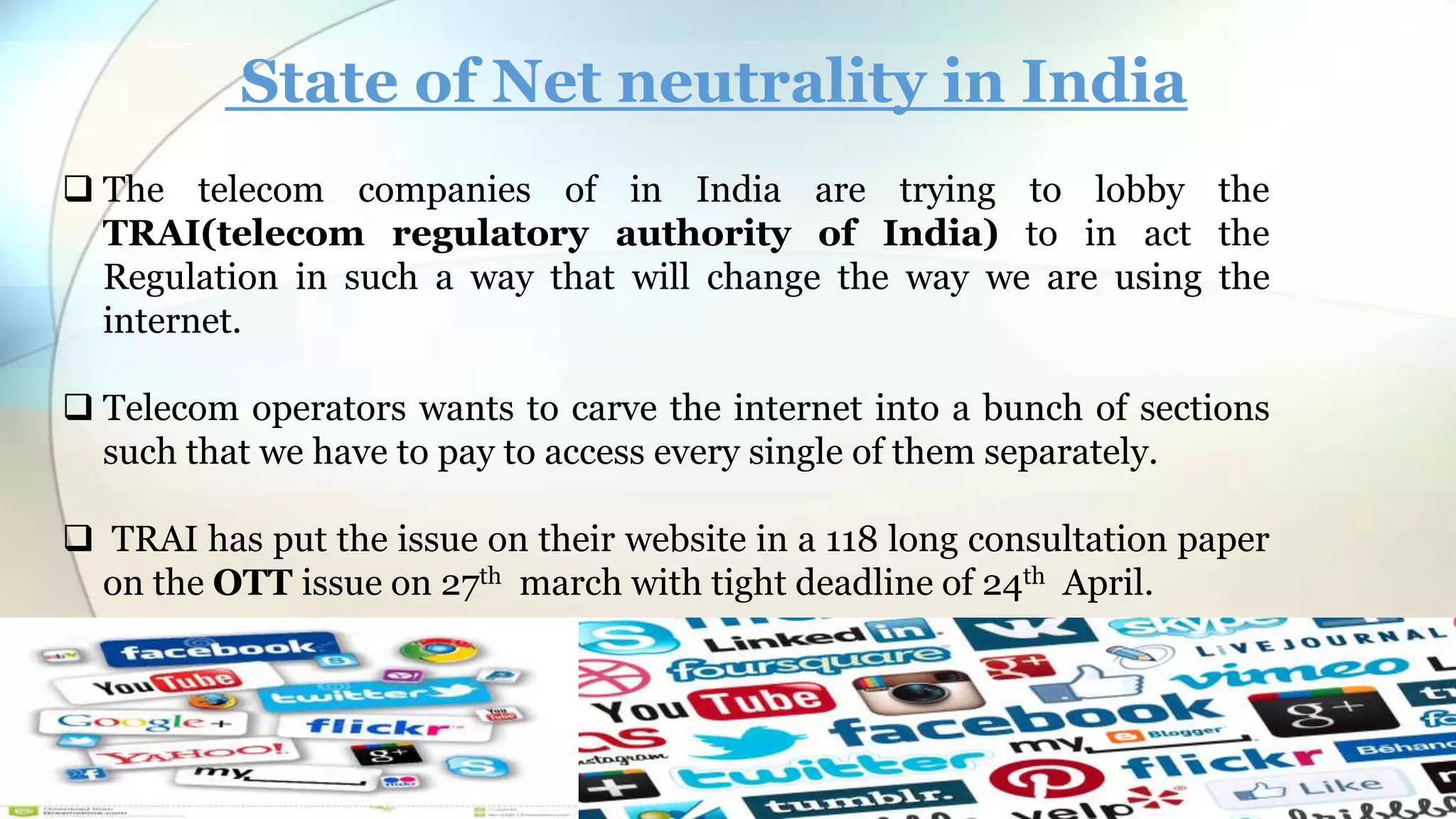 State of Net neutrality in India
The telecom companies of in India are trying to lobby the
TRAI(telecom regulatory authority of India) to in act the
Regulation in such a way that will change the way we are using the
internet.
Telecom operators wants to carve the internet into a bunch of sections
such that we have to pay to access every single of them separately.
TRAI has put the issue on their website in a 118 long consultation paper
on the OTT issue on 27th march with tight deadline of 24th April.