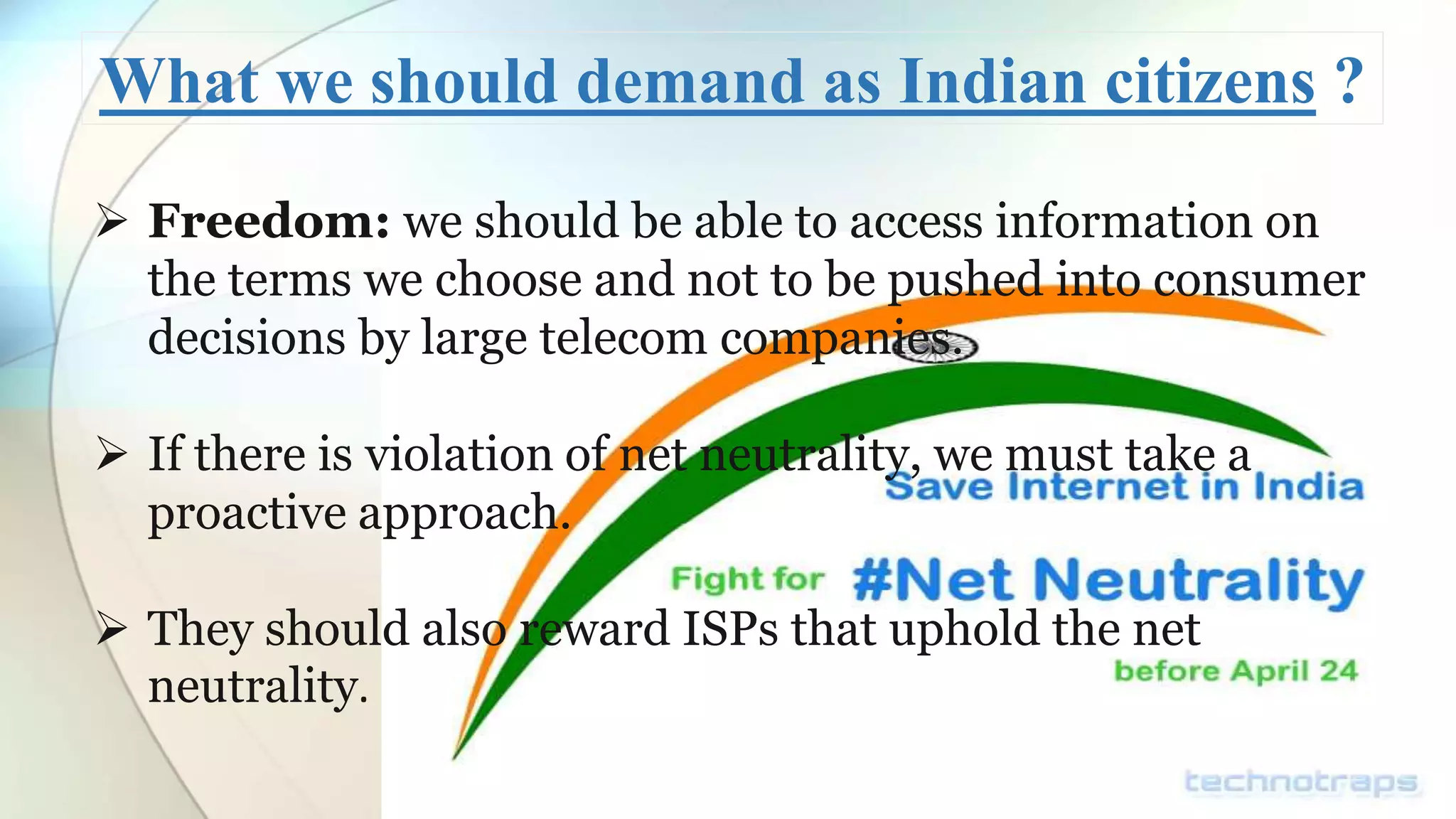 What we should demand as Indian citizens ?
Freedom: we should be able to access information on
the terms we choose and not to be pushed into consumer
decisions by large telecom companies.
If there is violation of net neutrality, we must take a
proactive approach.
They should also reward ISPs that uphold the net
neutrality.