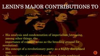 LENIN’S MAJOR CONTRIBUTIONS TO M
 His analysis and condemnation of imperialism (stressing,
among other things, the
importance of colonial areas as the breeding ground for
revolution).
 His concept of a revolutionary party as a highly disciplined
unit.
 