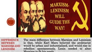 The main difference between Marxism and Leninism
is that, while Karl Marx believed the proletariat
would be urban and industrialized, and would rise in
rebellion spontaneously, Lenin needed to alter
DIFFERENCE
BETWEEN
MARXISM AND
LENINISM
 