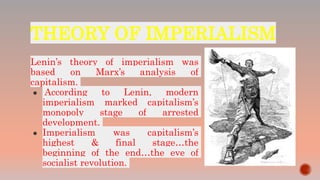 THEORY OF IMPERIALISM
Lenin’s theory of imperialism was
based on Marx’s analysis of
capitalism.
● According to Lenin, modern
imperialism marked capitalism’s
monopoly stage of arrested
development.
● Imperialism was capitalism’s
highest & final stage…the
beginning of the end…the eve of
socialist revolution.
 