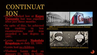 CONTINUAT
ION
Lenin studied law at Kazan
University but was expelled
after just three months.
In spite of this, he achieved
top ranking in law
examinations and was
awarded a law degree in
1891.
Lenin married Nadezhda
Krupskaya on July 22, 1898.
Lenin had no children.
Vladimir Lenin died on
January 21, 1924, in Gorki,
In 1925, the university was renamed in honor of Vladimir
Ilyich Ulyanov.
Vladimir Lenin and his wife Nadezhda Krupskaya.
 