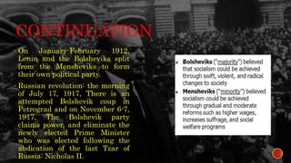 CONTINUATION
 On January-February 1912,
Lenin and the Bolsheviks split
from the Mensheviks to form
their own political party.
 Russian revolution: the morning
of July 17, 1917, There is an
attempted Bolshevik coup in
Petrograd and on November 6-7,
1917, The Bolshevik party
claims power, and eliminate the
newly elected Prime Minister
who was elected following the
abdication of the last Tzar of
Russia: Nicholas II.
.
 