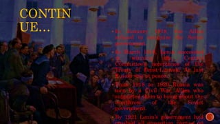 CONTIN
UE…  In January 1918, the Allies
refused to recognize the Soviet
government.
 In March 1918, Lenin succeeded
in winning the Central
Committee’s acceptance of the
Treaty of Brest-Litovsk. At last
Russia was at peace.
 From 1918 to 1920 Russia was
torn by a Civil War, Allies who
supported them to bring about the
overthrow of the Soviet
government.
 By 1921 Lenin’s government had
 