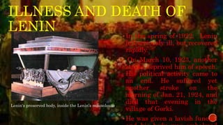 ILLNESS AND DEATH OF
LENIN
In the spring of 1922, Lenin
fell seriously ill, but recovered
rapidly.
 On March 10, 1923, another
stroke deprived him of speech.
His political activity came to
an end. He suffered yet
another stroke on the
morning of Jan. 21, 1924, and
died that evening in the
village of Gorki.
He was given a lavish funeral
Lenin's preserved body, inside the Lenin’s mausoleum
 