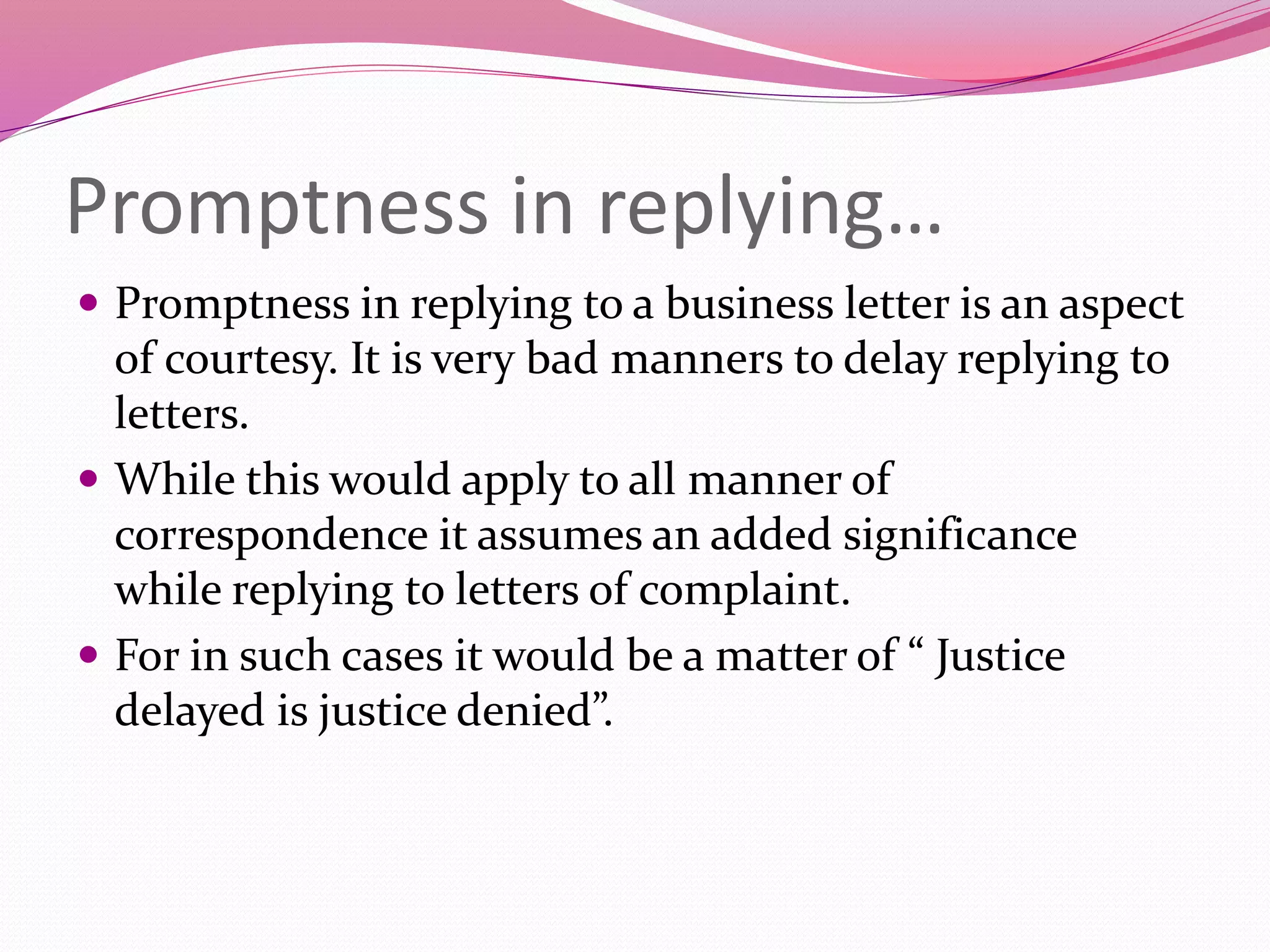 Promptness in replying…
 Promptness in replying to a business letter is an aspect
of courtesy. It is very bad manners to delay replying to
letters.
 While this would apply to all manner of
correspondence it assumes an added significance
while replying to letters of complaint.
 For in such cases it would be a matter of “ Justice
delayed is justice denied”.
 