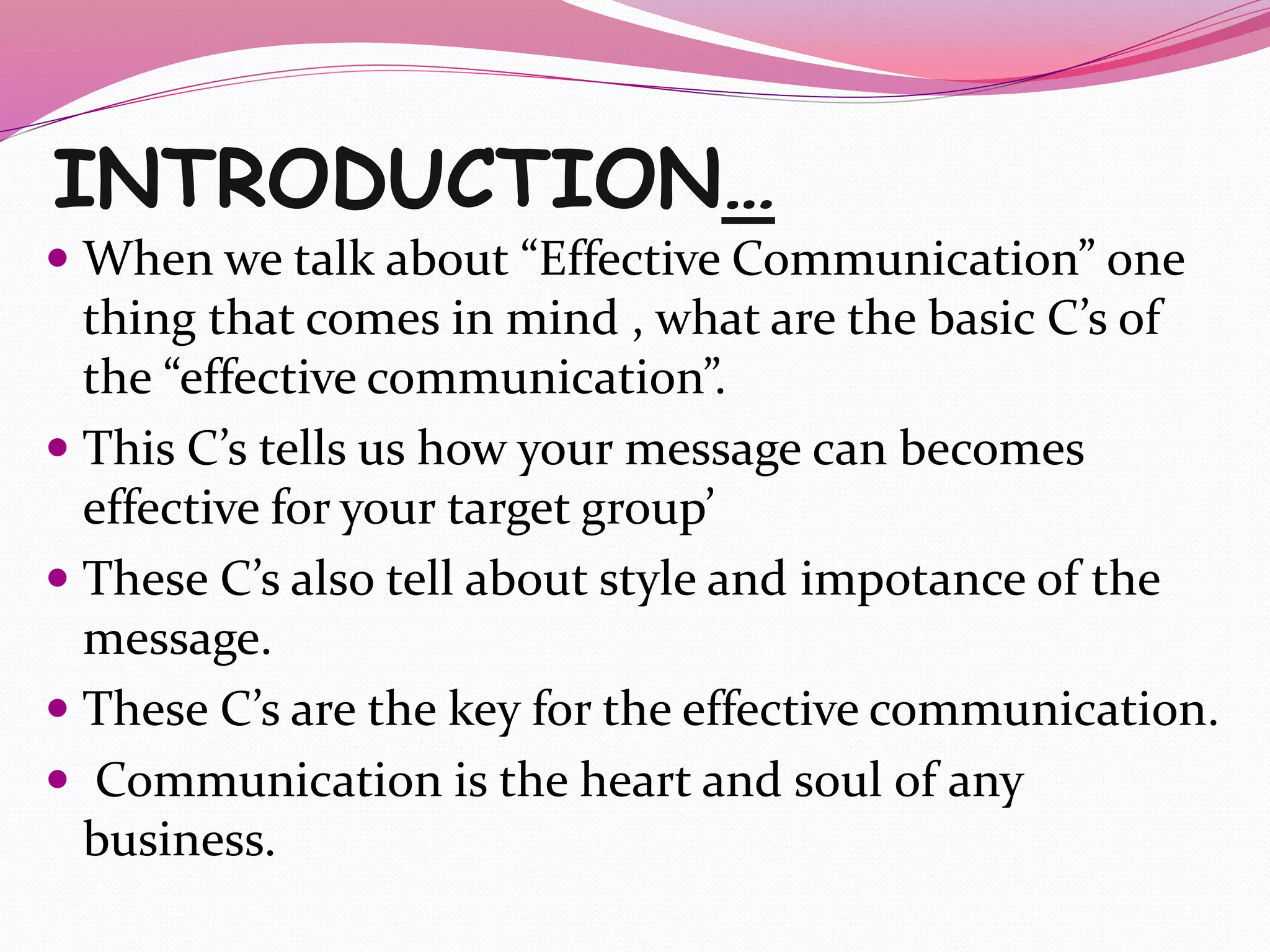INTRODUCTION…
 When we talk about “Effective Communication” one
thing that comes in mind , what are the basic C’s of
the “effective communication”.
 This C’s tells us how your message can becomes
effective for your target group’
 These C’s also tell about style and impotance of the
message.
 These C’s are the key for the effective communication.
 Communication is the heart and soul of any
business.
 