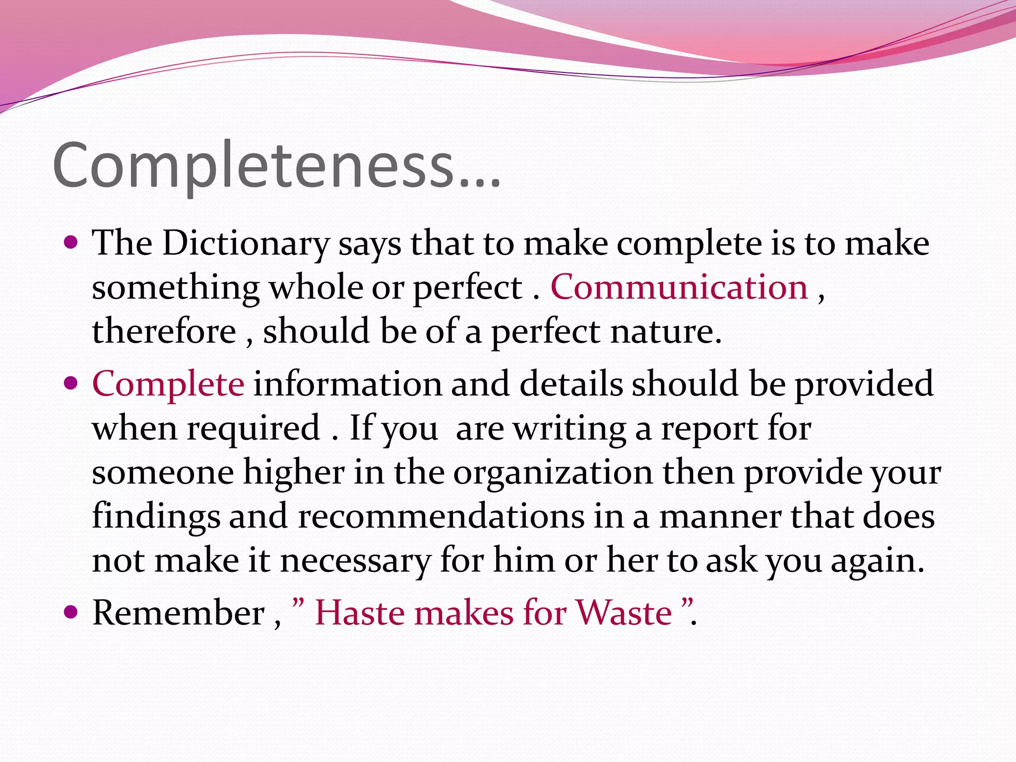 Completeness…
 The Dictionary says that to make complete is to make
something whole or perfect . Communication ,
therefore , should be of a perfect nature.
 Complete information and details should be provided
when required . If you are writing a report for
someone higher in the organization then provide your
findings and recommendations in a manner that does
not make it necessary for him or her to ask you again.
 Remember , ” Haste makes for Waste ”.
 