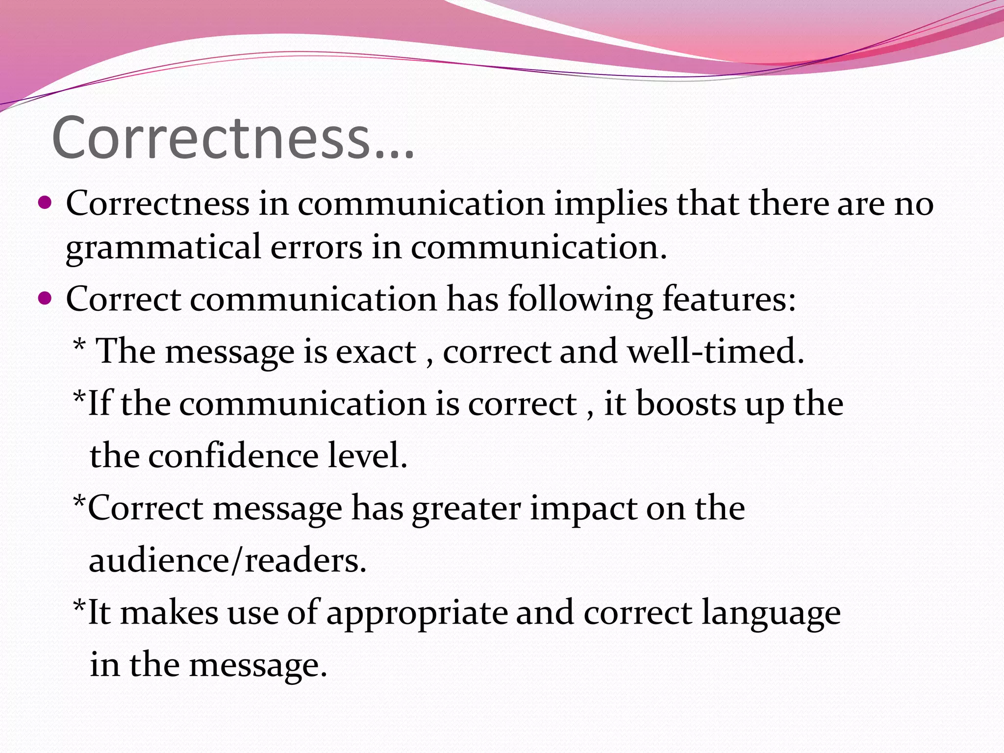 Correctness…
 Correctness in communication implies that there are no
grammatical errors in communication.
 Correct communication has following features:
* The message is exact , correct and well-timed.
*If the communication is correct , it boosts up the
the confidence level.
*Correct message has greater impact on the
audience/readers.
*It makes use of appropriate and correct language
in the message.
 