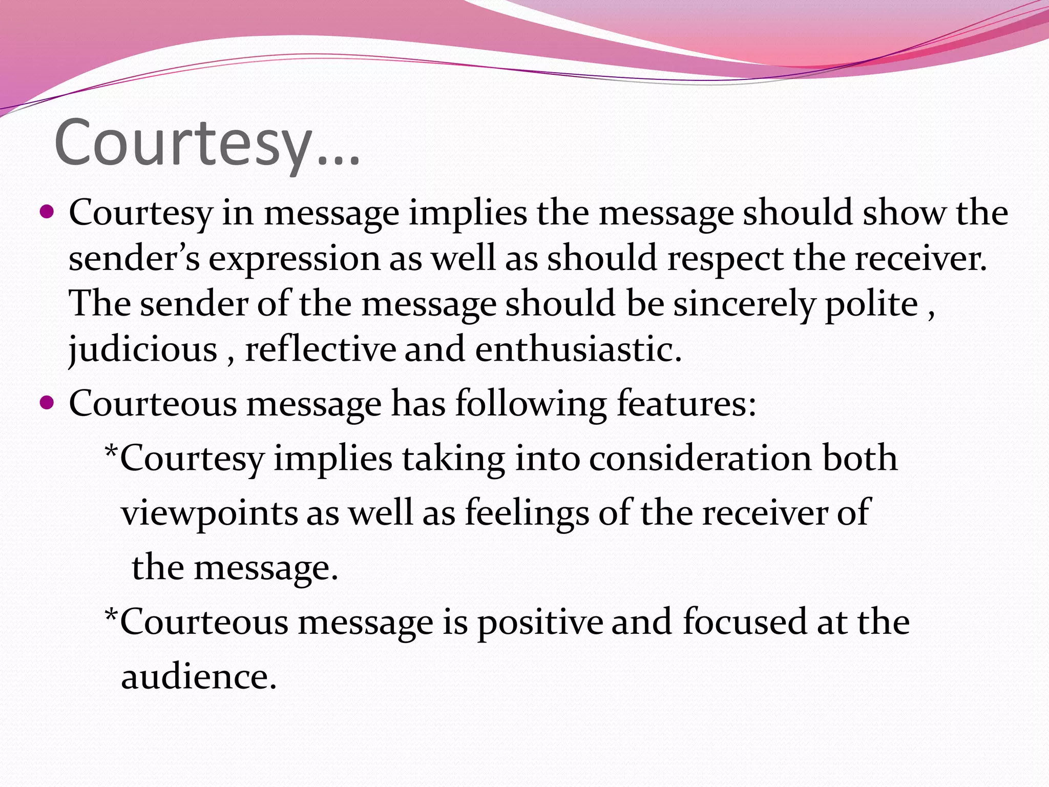 Courtesy…
 Courtesy in message implies the message should show the
sender’s expression as well as should respect the receiver.
The sender of the message should be sincerely polite ,
judicious , reflective and enthusiastic.
 Courteous message has following features:
*Courtesy implies taking into consideration both
viewpoints as well as feelings of the receiver of
the message.
*Courteous message is positive and focused at the
audience.
 