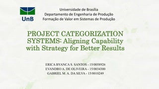 PROJECT CATEGORIZATION
SYSTEMS: Aligning Capability
with Strategy for Better Results
ERICA BYANCA S. SANTOS - 15/0058926
EVANDRO A. DE OLIVEIRA - 15/0034300
GABRIEL M. A. DA SILVA - 15/0010249
Universidade de Brasília
Departamento de Engenharia de Produção
Formação de Valor em Sistemas de Produção
 