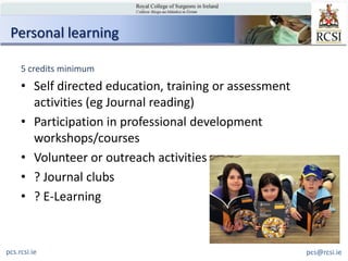 Personal learning

     5 credits minimum
     • Self directed education, training or assessment
       activities (eg Journal reading)
     • Participation in professional development
       workshops/courses
     • Volunteer or outreach activities
     • ? Journal clubs
     • ? E-Learning


pcs.rcsi.ie                                              pcs@rcsi.ie
 