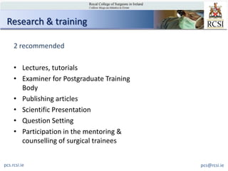 Research & training

     2 recommended

     • Lectures, tutorials
     • Examiner for Postgraduate Training
       Body
     • Publishing articles
     • Scientific Presentation
     • Question Setting
     • Participation in the mentoring &
       counselling of surgical trainees


pcs.rcsi.ie                                 pcs@rcsi.ie
 