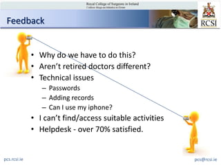 Feedback


              • Why do we have to do this?
              • Aren’t retired doctors different?
              • Technical issues
                 – Passwords
                 – Adding records
                 – Can I use my iphone?
              • I can’t find/access suitable activities
              • Helpdesk - over 70% satisfied.


pcs.rcsi.ie                                               pcs@rcsi.ie
 