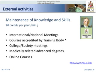 External activities

     Maintenance of Knowledge and Skills
     20 credits per year (min.)


     •    International/National Meetings                     Annual Millin Meeting
                                                                     RCSI
                                                                     2011



     •    Courses accredited by Training Body *
     •    College/Society meetings
     •    Medically related advanced degrees
     • Online Courses
                                                  http://www.rcsi.ie/pcs

pcs.rcsi.ie                                                        pcs@rcsi.ie
 