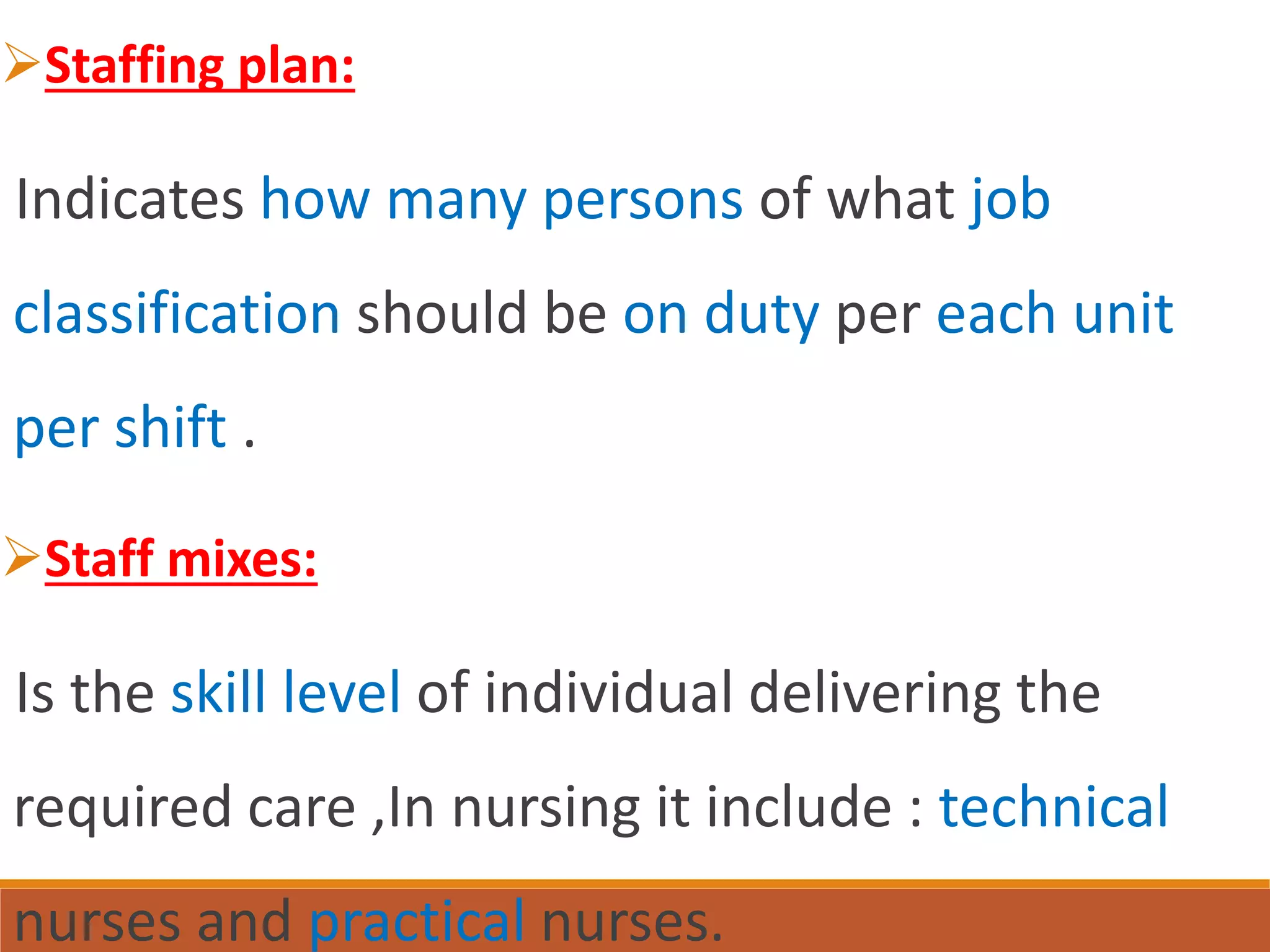 Staffing plan:
Indicates how many persons of what job
classification should be on duty per each unit
per shift .
Staff mixes:
Is the skill level of individual delivering the
required care ,In nursing it include : technical
nurses and practical nurses.
 
