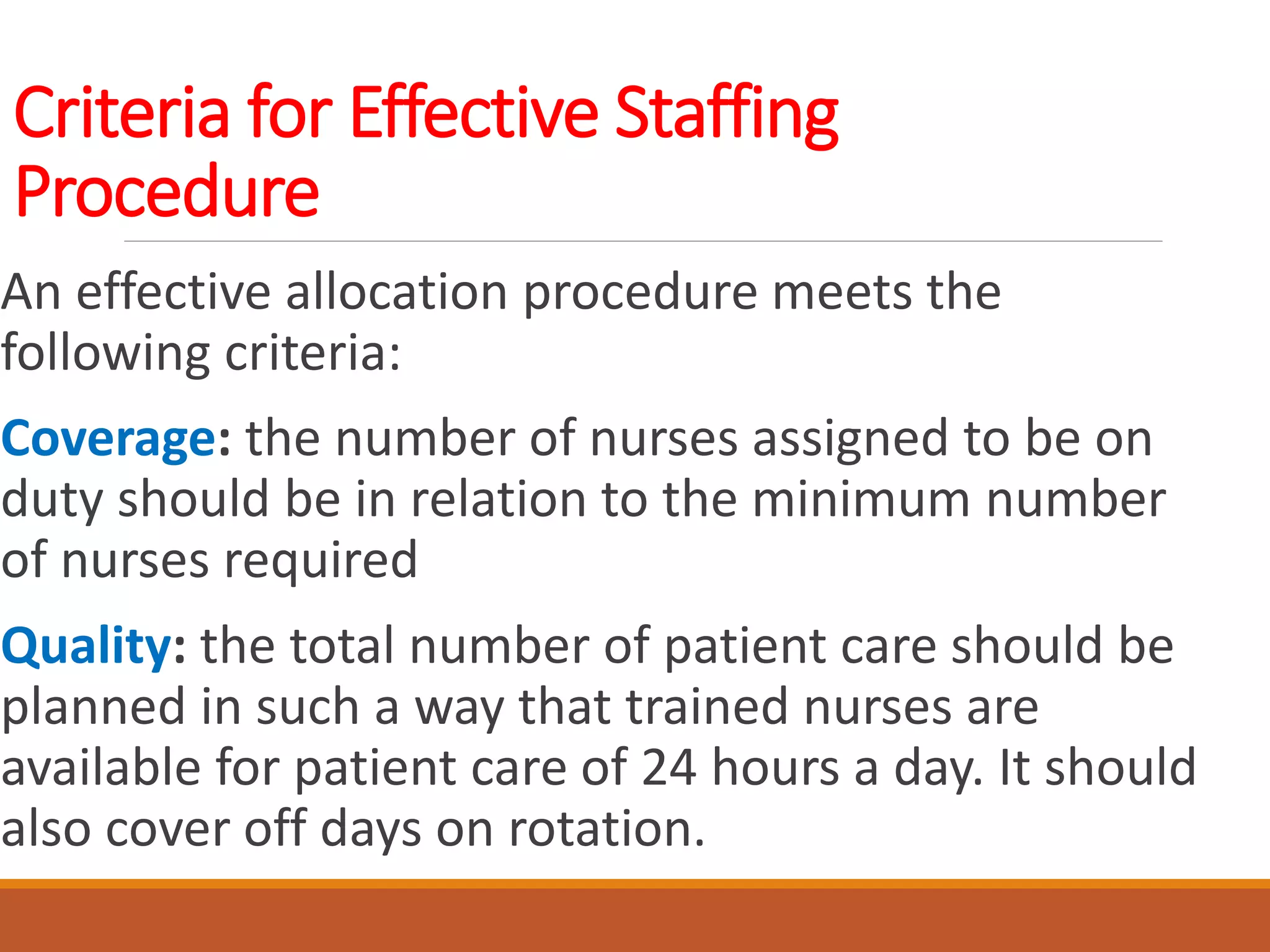 Criteria for Effective Staffing
Procedure
An effective allocation procedure meets the
following criteria:
Coverage: the number of nurses assigned to be on
duty should be in relation to the minimum number
of nurses required
Quality: the total number of patient care should be
planned in such a way that trained nurses are
available for patient care of 24 hours a day. It should
also cover off days on rotation.
 