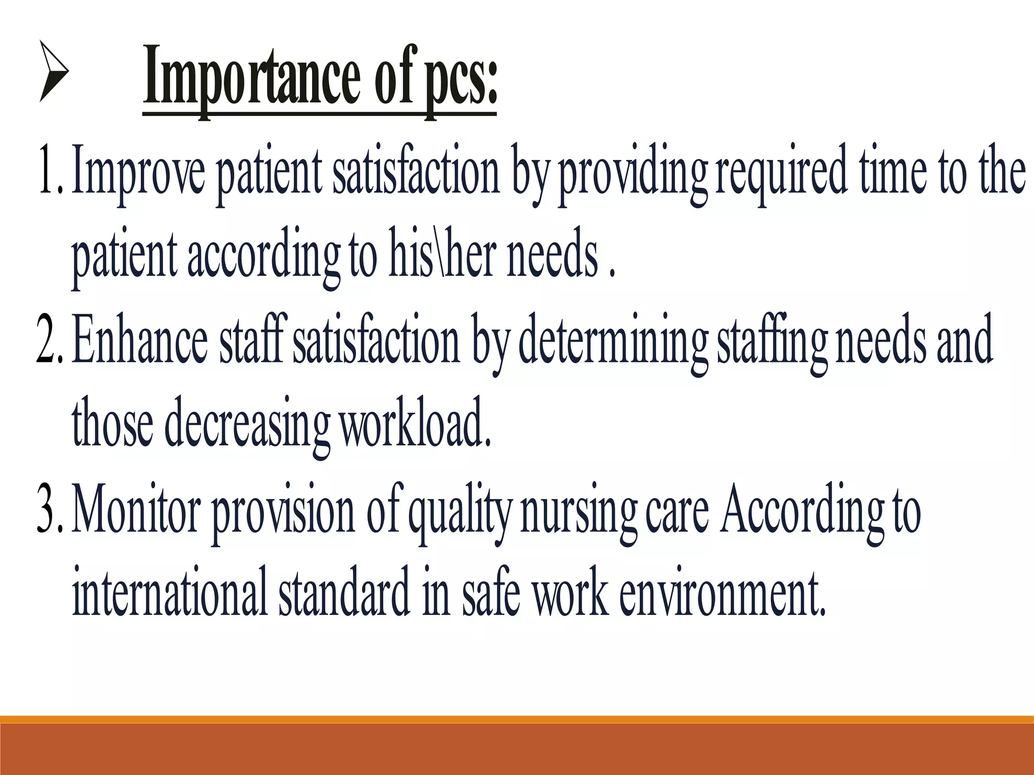  Importanceofpcs:
1.Improvepatientsatisfactionbyprovidingrequiredtimetothe
patientaccordingtohisherneeds.
2.Enhancestaffsatisfactionbydeterminingstaffingneedsand
thosedecreasingworkload.
3.MonitorprovisionofqualitynursingcareAccordingto
internationalstandardinsafeworkenvironment.
 