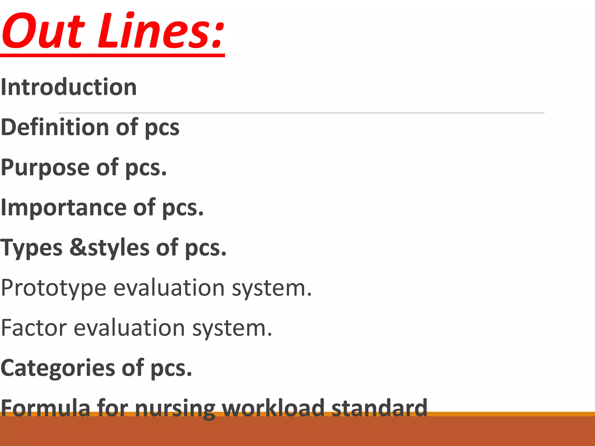 Out Lines:
Introduction
Definition of pcs
Purpose of pcs.
Importance of pcs.
Types &styles of pcs.
Prototype evaluation system.
Factor evaluation system.
Categories of pcs.
Formula for nursing workload standard
 