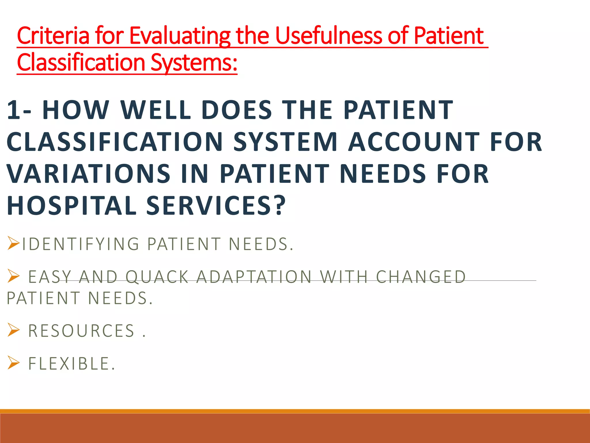 Criteria for Evaluating the Usefulness of Patient
Classification Systems:
1- HOW WELL DOES THE PATIENT
CLASSIFICATION SYSTEM ACCOUNT FOR
VARIATIONS IN PATIENT NEEDS FOR
HOSPITAL SERVICES?
IDENTIFYING PATIENT NEEDS.
 EASY AND QUACK ADAPTATION WITH CHANGED
PATIENT NEEDS.
 RESOURCES .
 FLEXIBLE.
 