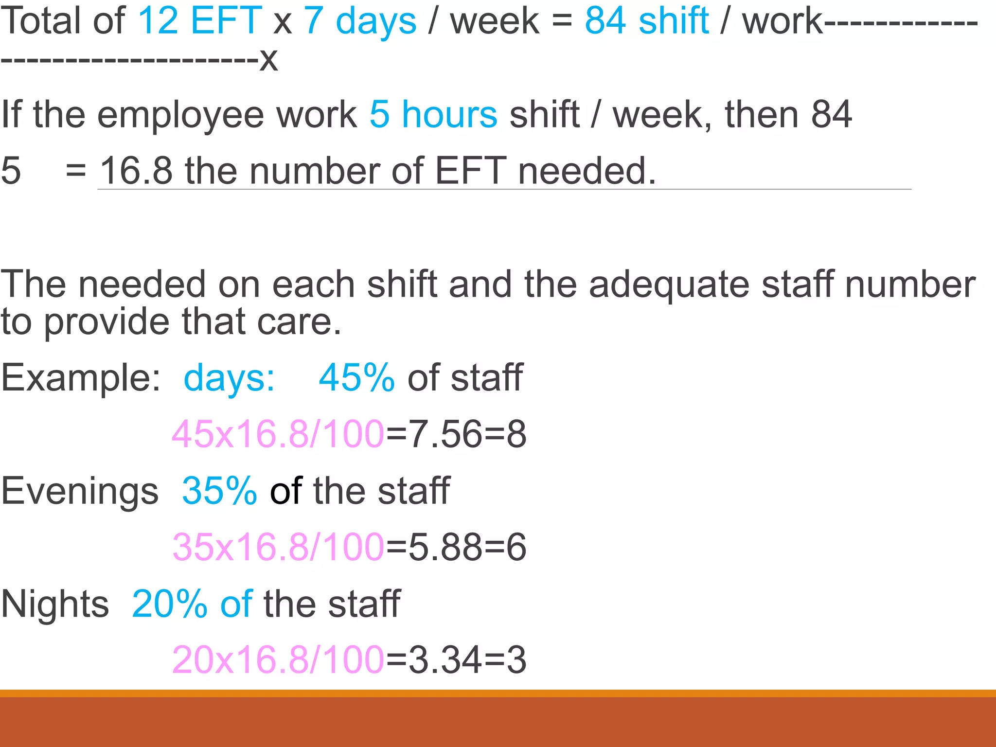 Total of 12 EFT x 7 days / week = 84 shift / work------------
--------------------x
If the employee work 5 hours shift / week, then 84
5 = 16.8 the number of EFT needed.
The needed on each shift and the adequate staff number
to provide that care.
Example: days: 45% of staff
45x16.8/100=7.56=8
Evenings 35% of the staff
35x16.8/100=5.88=6
Nights 20% of the staff
20x16.8/100=3.34=3
 