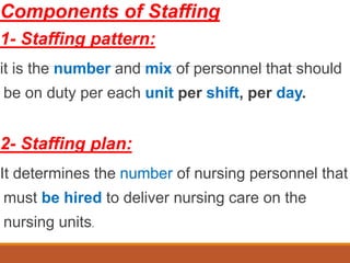 Components of Staffing
1- Staffing pattern:
it is the number and mix of personnel that should
be on duty per each unit per shift, per day.
2- Staffing plan:
It determines the number of nursing personnel that
must be hired to deliver nursing care on the
nursing units.
 