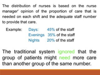 The distribution of nurses is based on the nurse
manager' opinion of the proportion of care that is
needed on each shift and the adequate staff number
to provide that care.
Example: Days: 45% of the staff
Evenings 35% of the staff
Nights 20% of the staff
The traditional system ignored that the
group of patients might need more care
than another group of the same number.
 