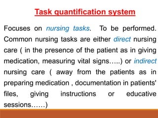 Task quantification system
Focuses on nursing tasks. To be performed.
Common nursing tasks are either direct nursing
care ( in the presence of the patient as in giving
medication, measuring vital signs…..) or indirect
nursing care ( away from the patients as in
preparing medication , documentation in patients'
files, giving instructions or educative
sessions……)
 