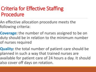 Criteria for Effective Staffing
Procedure
An effective allocation procedure meets the
following criteria:
Coverage: the number of nurses assigned to be on
duty should be in relation to the minimum number
of nurses required
Quality: the total number of patient care should be
planned in such a way that trained nurses are
available for patient care of 24 hours a day. It should
also cover off days on rotation.
 