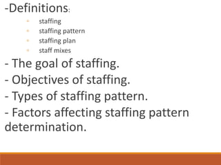 -Definitions:
◦ staffing
◦ staffing pattern
◦ staffing plan
◦ staff mixes
- The goal of staffing.
- Objectives of staffing.
- Types of staffing pattern.
- Factors affecting staffing pattern
determination.
 
