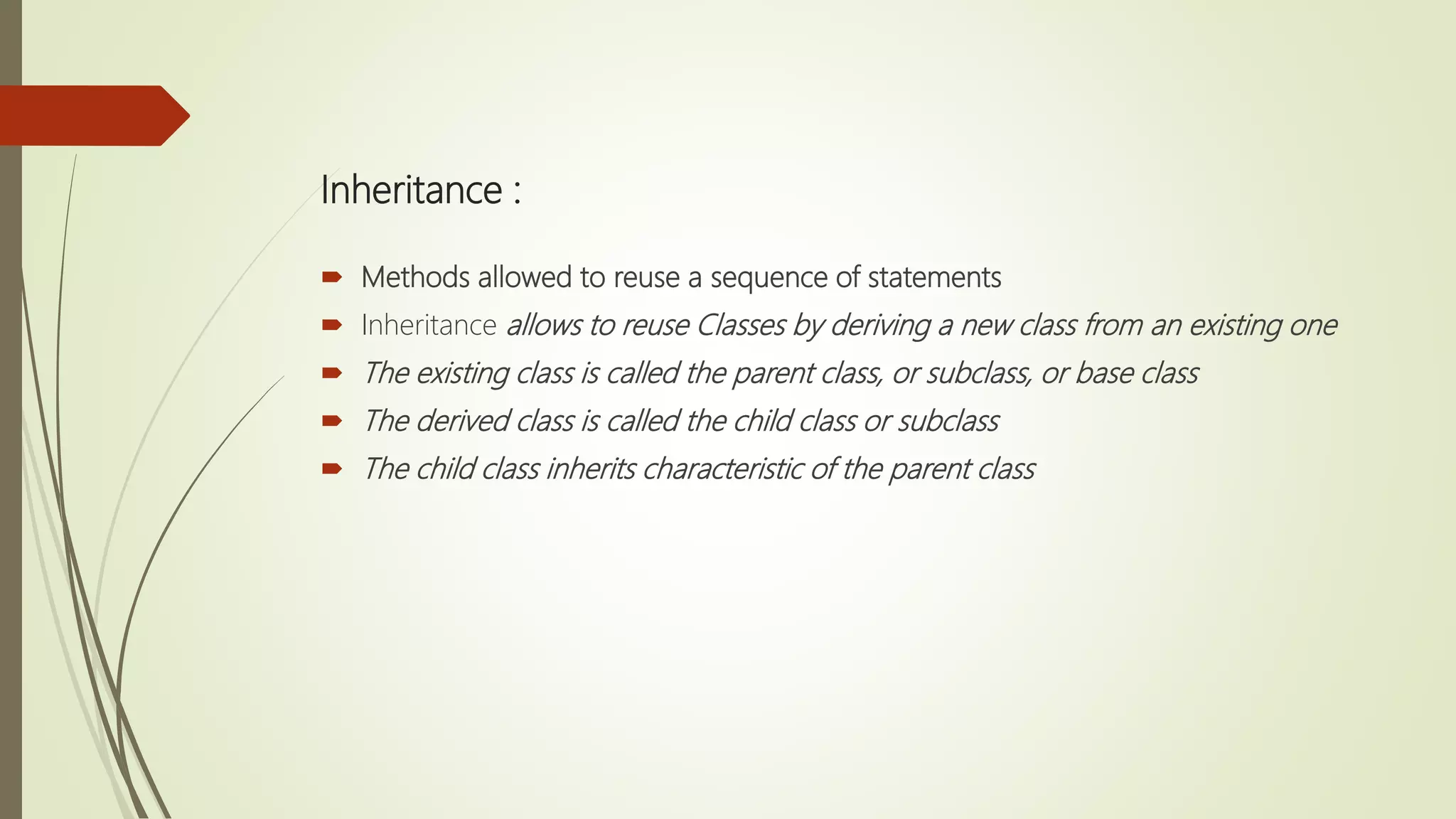 Inheritance :
 Methods allowed to reuse a sequence of statements
 Inheritance allows to reuse Classes by deriving a new class from an existing one
 The existing class is called the parent class, or subclass, or base class
 The derived class is called the child class or subclass
 The child class inherits characteristic of the parent class
 