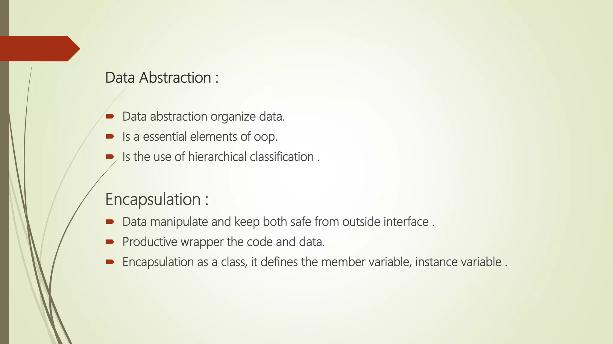  Data abstraction organize data.
 Is a essential elements of oop.
 Is the use of hierarchical classification .
Encapsulation :
 Data manipulate and keep both safe from outside interface .
 Productive wrapper the code and data.
 Encapsulation as a class, it defines the member variable, instance variable .
Data Abstraction :
 