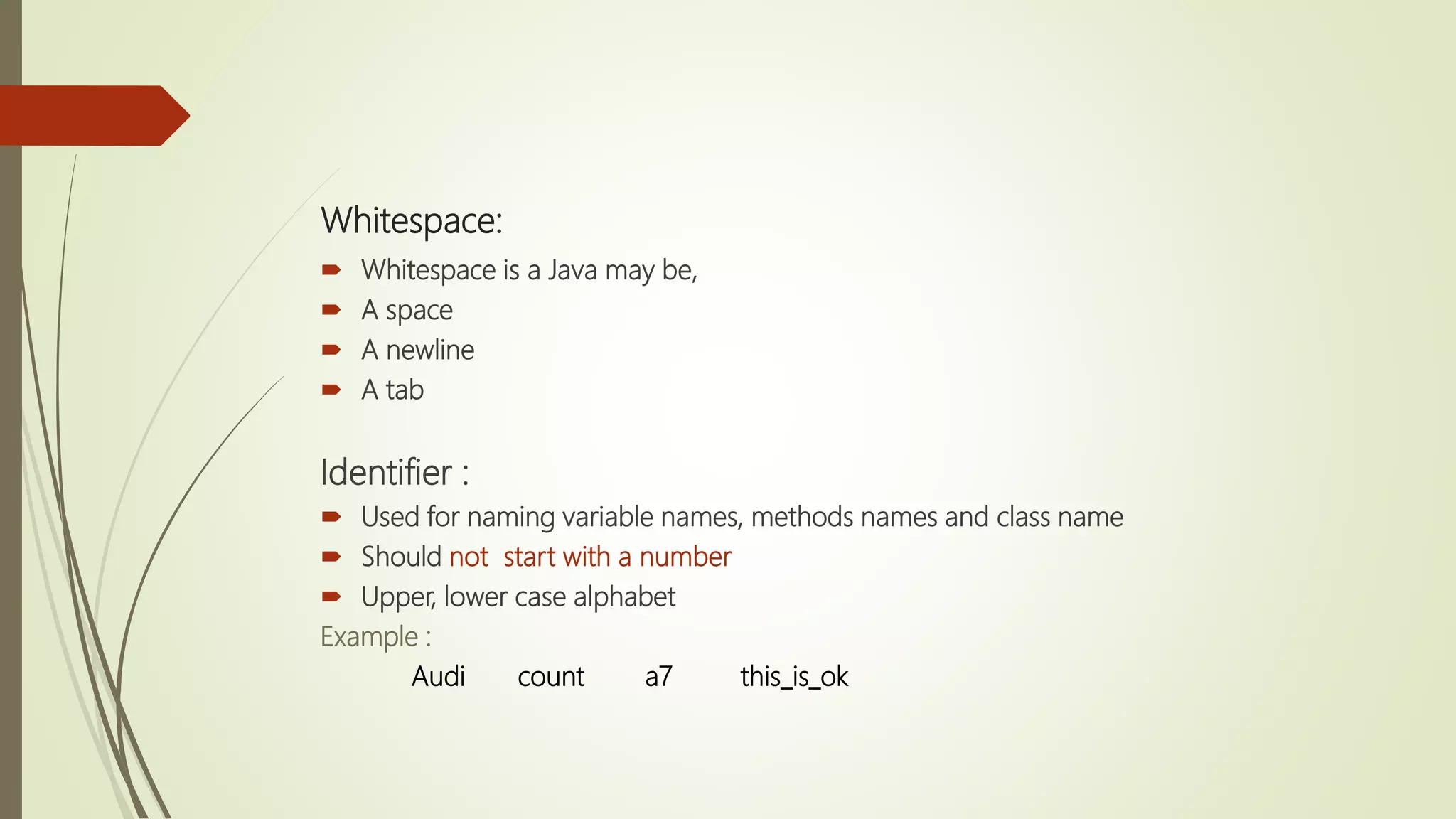 Whitespace:
 Whitespace is a Java may be,
 A space
 A newline
 A tab
Identifier :
 Used for naming variable names, methods names and class name
 Should not start with a number
 Upper, lower case alphabet
Example :
Audi count a7 this_is_ok
 