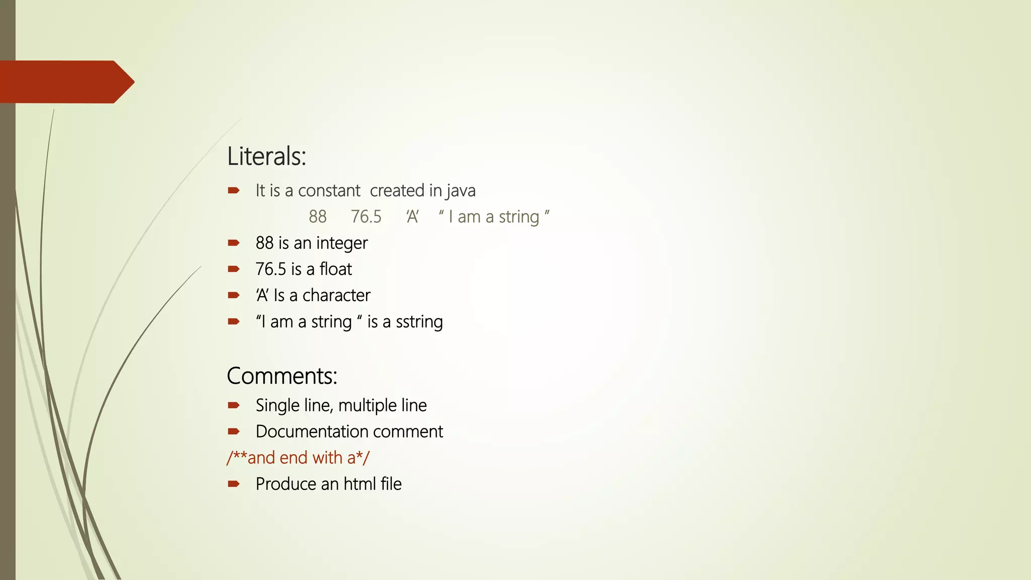 Literals:
 It is a constant created in java
88 76.5 ‘A’ “ I am a string ”
 88 is an integer
 76.5 is a float
 ‘A’ Is a character
 “I am a string “ is a sstring
Comments:
 Single line, multiple line
 Documentation comment
/**and end with a*/
 Produce an html file
 