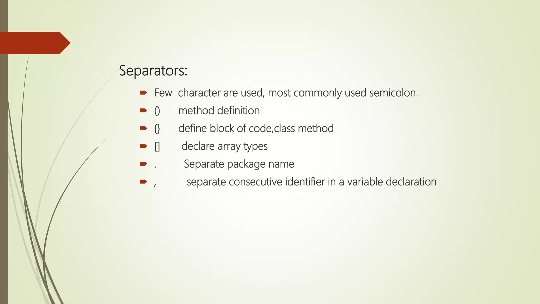 Separators:
 Few character are used, most commonly used semicolon.
 () method definition
 {} define block of code,class method
 [] declare array types
 . Separate package name
 , separate consecutive identifier in a variable declaration
 