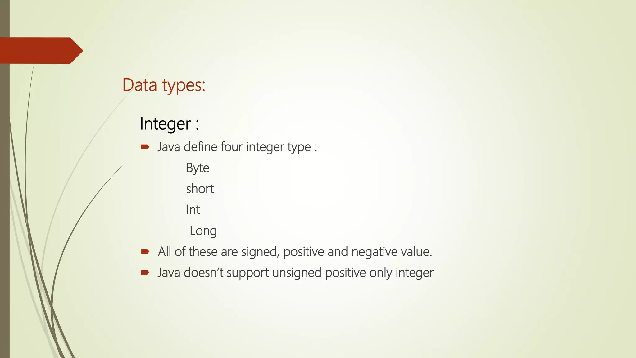 Data types:
Integer :
 Java define four integer type :
Byte
short
Int
Long
 All of these are signed, positive and negative value.
 Java doesn’t support unsigned positive only integer
 
