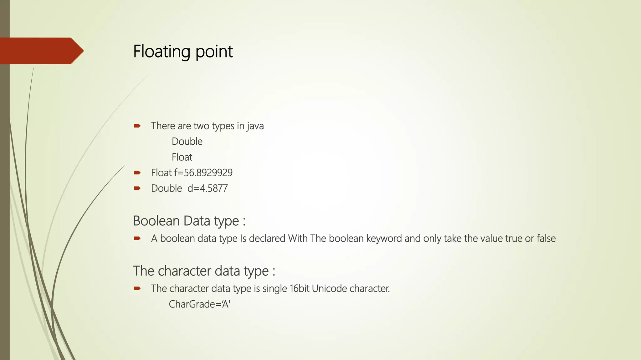 Floating point
 There are two types in java
Double
Float
 Float f=56.8929929
 Double d=4.5877
Boolean Data type :
 A boolean data type Is declared With The boolean keyword and only take the value true or false
The character data type :
 The character data type is single 16bit Unicode character.
CharGrade=‘A'
 