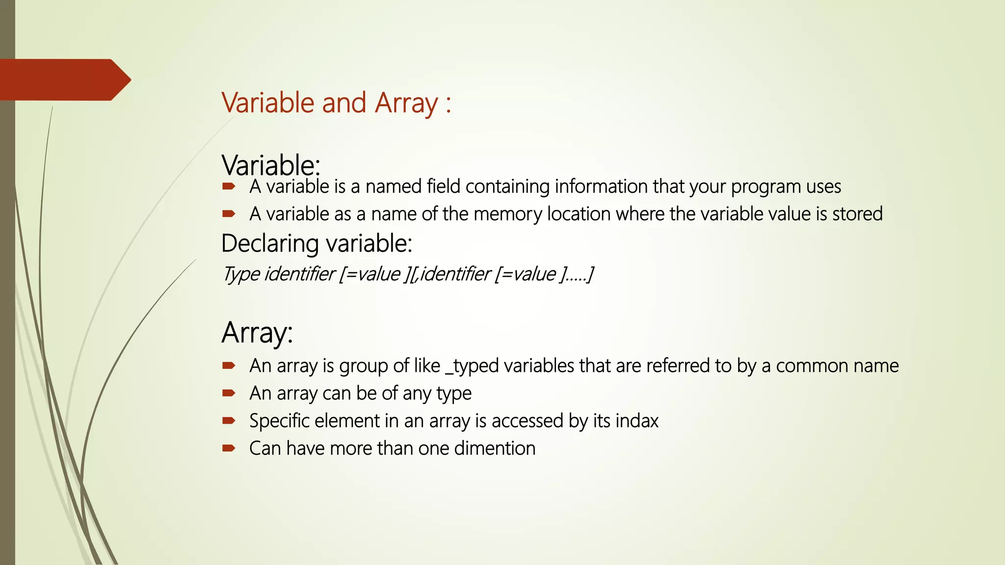 Variable and Array :
Variable:
 A variable is a named field containing information that your program uses
 A variable as a name of the memory location where the variable value is stored
Declaring variable:
Type identifier [=value ][,identifier [=value ]…..]
Array:
 An array is group of like _typed variables that are referred to by a common name
 An array can be of any type
 Specific element in an array is accessed by its indax
 Can have more than one dimention
 