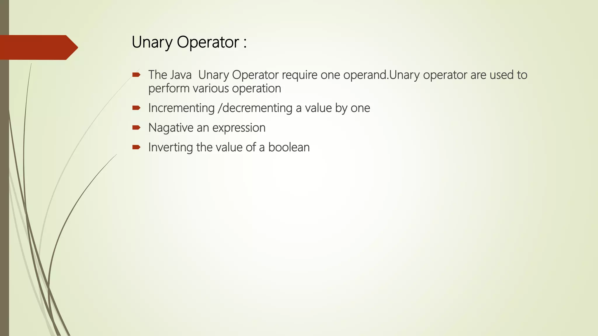 Unary Operator :
 The Java Unary Operator require one operand.Unary operator are used to
perform various operation
 Incrementing /decrementing a value by one
 Nagative an expression
 Inverting the value of a boolean
 
