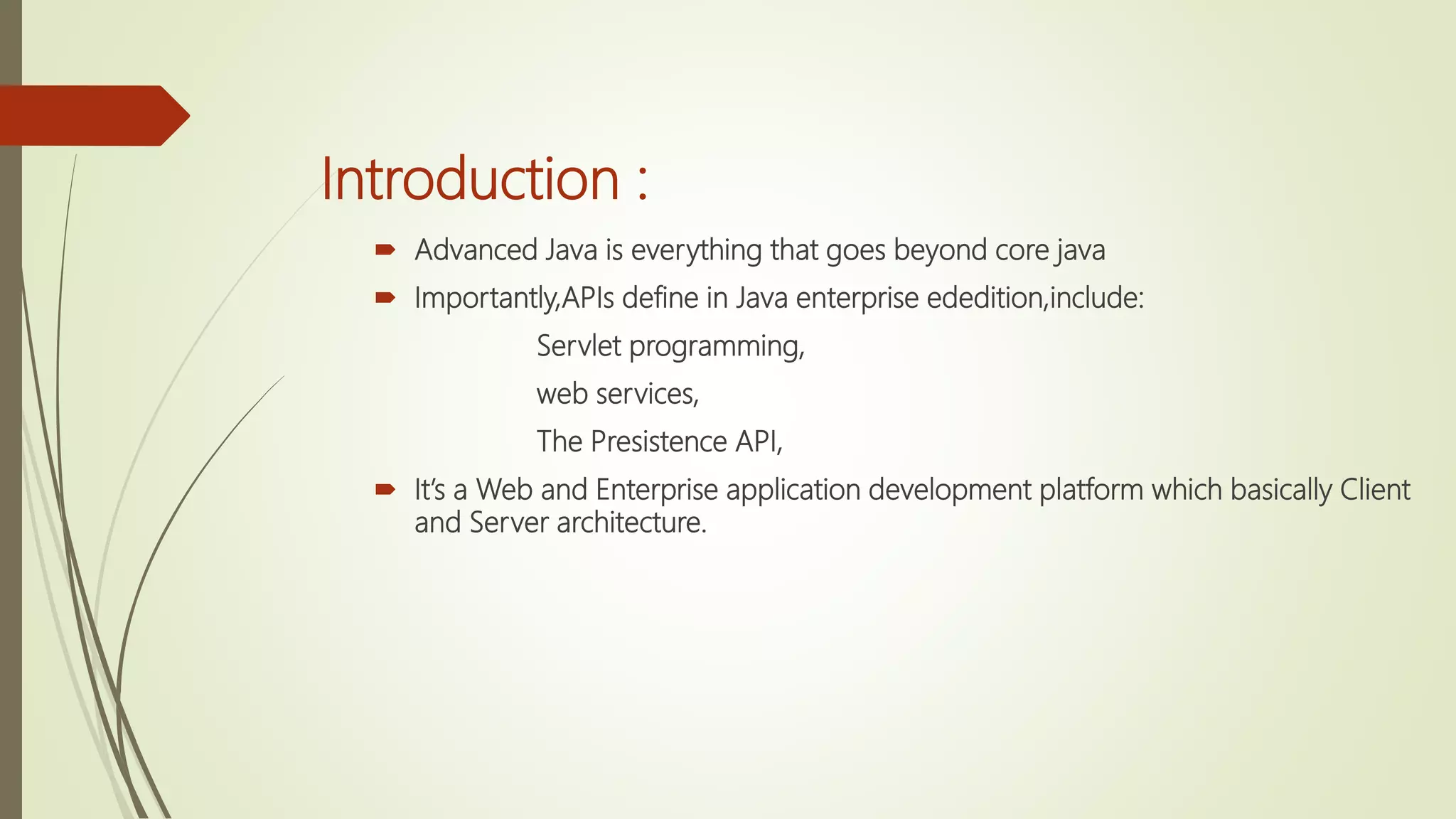 Introduction :
 Advanced Java is everything that goes beyond core java
 Importantly,APIs define in Java enterprise ededition,include:
Servlet programming,
web services,
The Presistence API,
 It’s a Web and Enterprise application development platform which basically Client
and Server architecture.
 