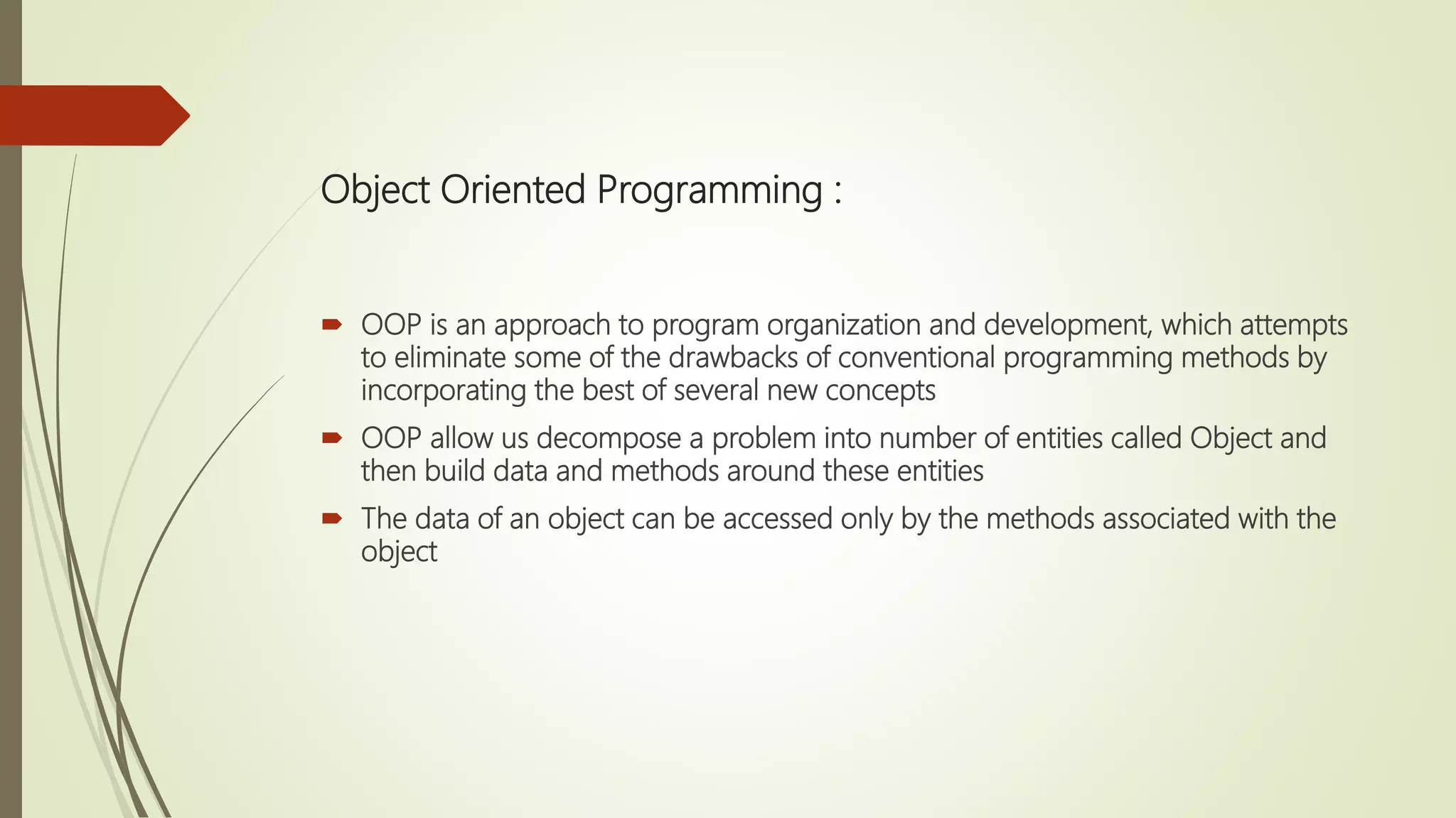 Object Oriented Programming :
 OOP is an approach to program organization and development, which attempts
to eliminate some of the drawbacks of conventional programming methods by
incorporating the best of several new concepts
 OOP allow us decompose a problem into number of entities called Object and
then build data and methods around these entities
 The data of an object can be accessed only by the methods associated with the
object
 
